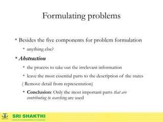SRI SHAKTHI
INSTITUTE OF ENGINEERING & TECHNOLOGY
Formulating problems
• Besides the five components for problem formulation
• anything else?
• Abstraction
• the process to take out the irrelevant information
• leave the most essential parts to the description of the states
( Remove detail from representation)
• Conclusion: Only the most important parts that are
contributing to searching are used
 