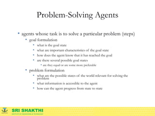 SRI SHAKTHI
INSTITUTE OF ENGINEERING & TECHNOLOGY
Problem-Solving Agents
• agents whose task is to solve a particular problem (steps)
• goal formulation
• what is the goal state
• what are important characteristics of the goal state
• how does the agent know that it has reached the goal
• are there several possible goal states
• are they equal or are some more preferable
• problem formulation
• what are the possible states of the world relevant for solving the
problem
• what information is accessible to the agent
• how can the agent progress from state to state
 