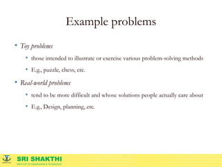 SRI SHAKTHI
INSTITUTE OF ENGINEERING & TECHNOLOGY
Example problems
• Toy problems
• those intended to illustrate or exercise various problem-solving methods
• E.g., puzzle, chess, etc.
• Real-world problems
• tend to be more difficult and whose solutions people actually care about
• E.g., Design, planning, etc.
 