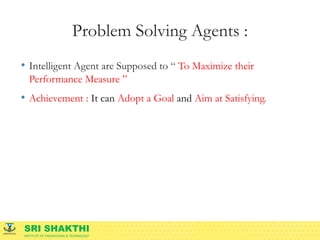 SRI SHAKTHI
INSTITUTE OF ENGINEERING & TECHNOLOGY
Problem Solving Agents :
• Intelligent Agent are Supposed to “ To Maximize their
Performance Measure ”
• Achievement : It can Adopt a Goal and Aim at Satisfying.
 