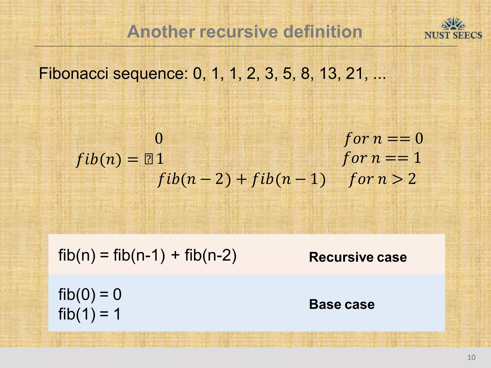 Another recursive definition
Fibonacci sequence: 0, 1, 1, 2, 3, 5, 8, 13, 21, ...
0 𝑓𝑜𝑟 𝑛 == 0
𝑓𝑖𝑏 𝑛 = ൞1 𝑓𝑜𝑟 𝑛 == 1
𝑓𝑖𝑏 𝑛 − 2 + 𝑓𝑖𝑏 𝑛 − 1 𝑓𝑜𝑟 𝑛 > 2
fib(n) = fib(n-1) + fib(n-2) Recursive case
fib(0) = 0
fib(1) = 1
Base case
10
 