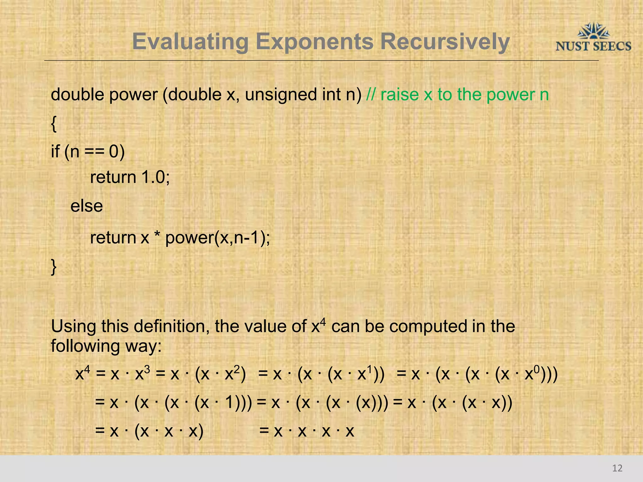 Evaluating Exponents Recursively
12
double power (double x, unsigned int n) // raise x to the power n
{
if (n == 0)
return 1.0;
else
return x * power(x,n-1);
}
Using this definition, the value of x4
can be computed in the
following way:
x4
= x · x3
= x · (x · x2
) = x · (x · (x · x1
)) = x · (x · (x · (x · x0
)))
= x · (x · (x · (x · 1))) = x · (x · (x · (x))) = x · (x · (x · x))
= x · (x · x · x) = x · x · x · x
 