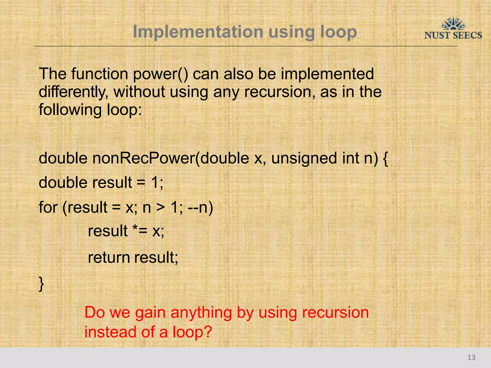 Implementation using loop
13
The function power() can also be implemented
differently, without using any recursion, as in the
following loop:
double nonRecPower(double x, unsigned int n) {
double result = 1;
for (result = x; n > 1; --n)
result *= x;
return result;
}
Do we gain anything by using recursion
instead of a loop?
 