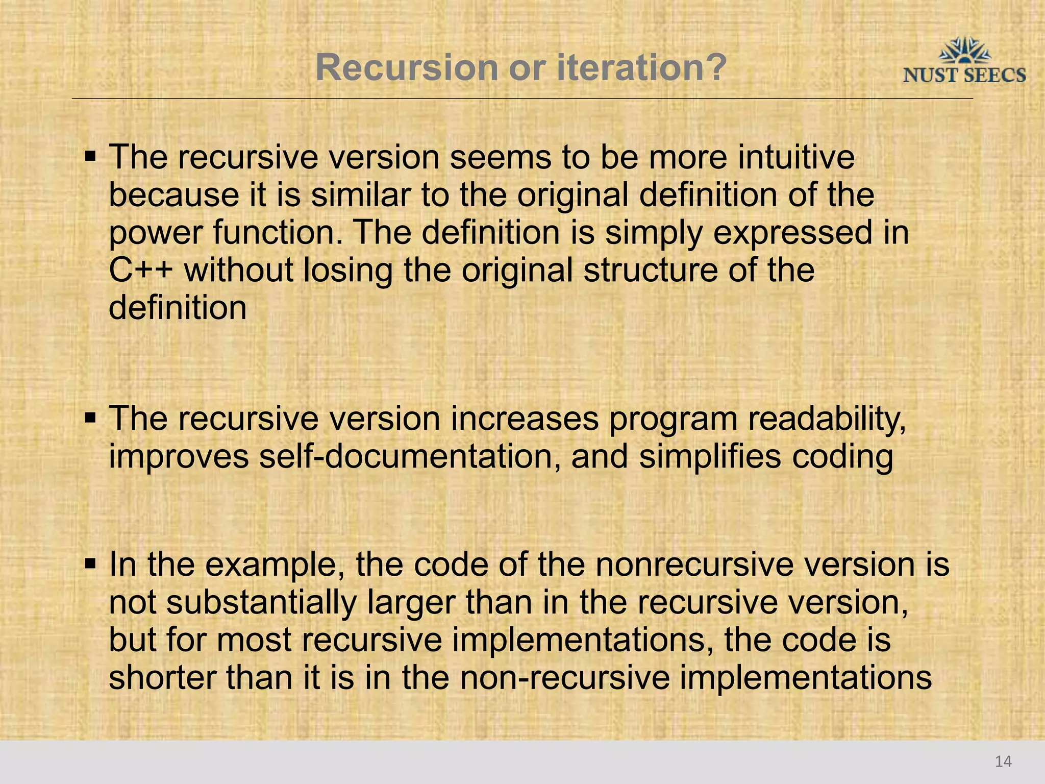 Recursion or iteration?
14
 The recursive version seems to be more intuitive
because it is similar to the original definition of the
power function. The definition is simply expressed in
C++ without losing the original structure of the
definition
 The recursive version increases program readability,
improves self-documentation, and simplifies coding
 In the example, the code of the nonrecursive version is
not substantially larger than in the recursive version,
but for most recursive implementations, the code is
shorter than it is in the non-recursive implementations
 