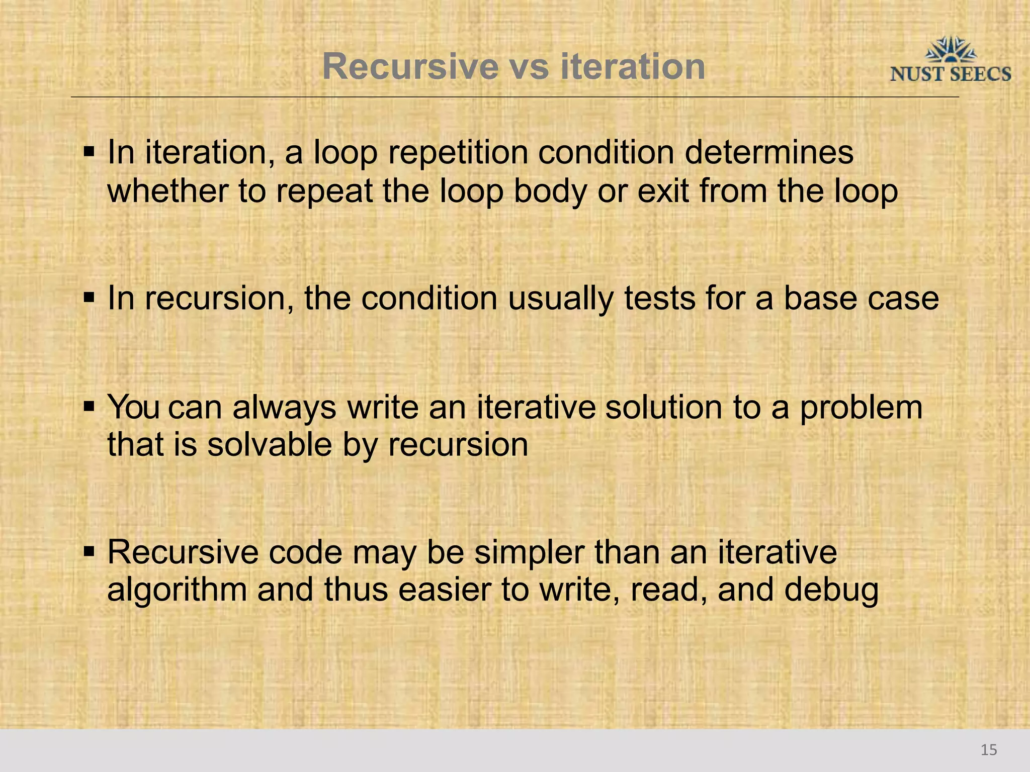 Recursive vs iteration
15
 In iteration, a loop repetition condition determines
whether to repeat the loop body or exit from the loop
 In recursion, the condition usually tests for a base case
 You can always write an iterative solution to a problem
that is solvable by recursion
 Recursive code may be simpler than an iterative
algorithm and thus easier to write, read, and debug
 