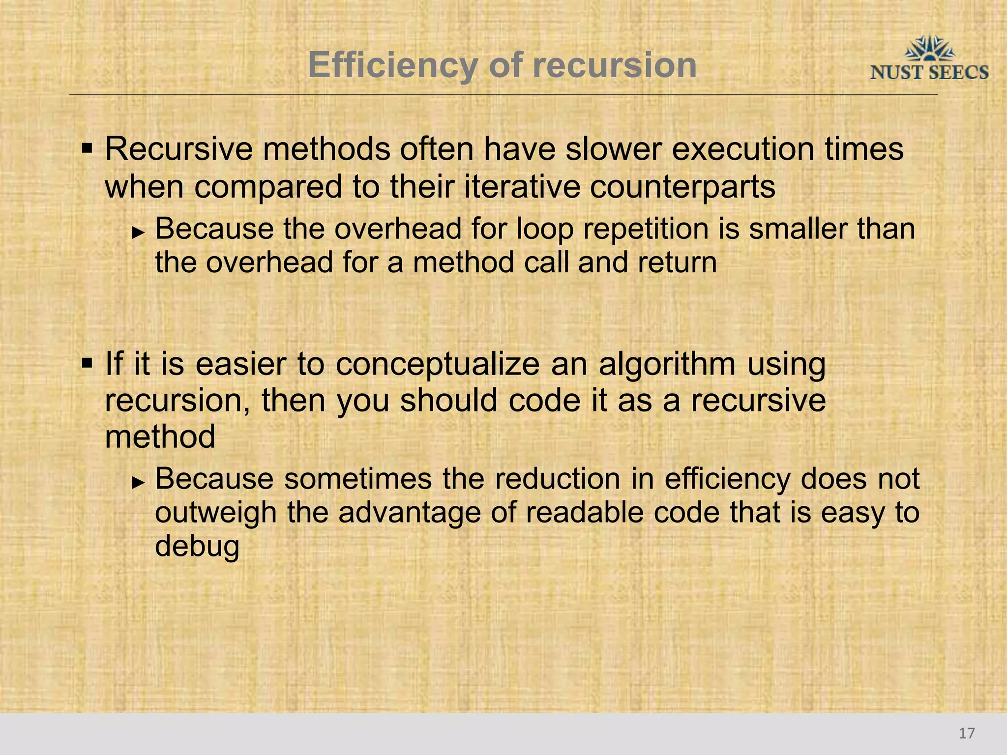 Efficiency of recursion
17
 Recursive methods often have slower execution times
when compared to their iterative counterparts
► Because the overhead for loop repetition is smaller than
the overhead for a method call and return
 If it is easier to conceptualize an algorithm using
recursion, then you should code it as a recursive
method
► Because sometimes the reduction in efficiency does not
outweigh the advantage of readable code that is easy to
debug
 