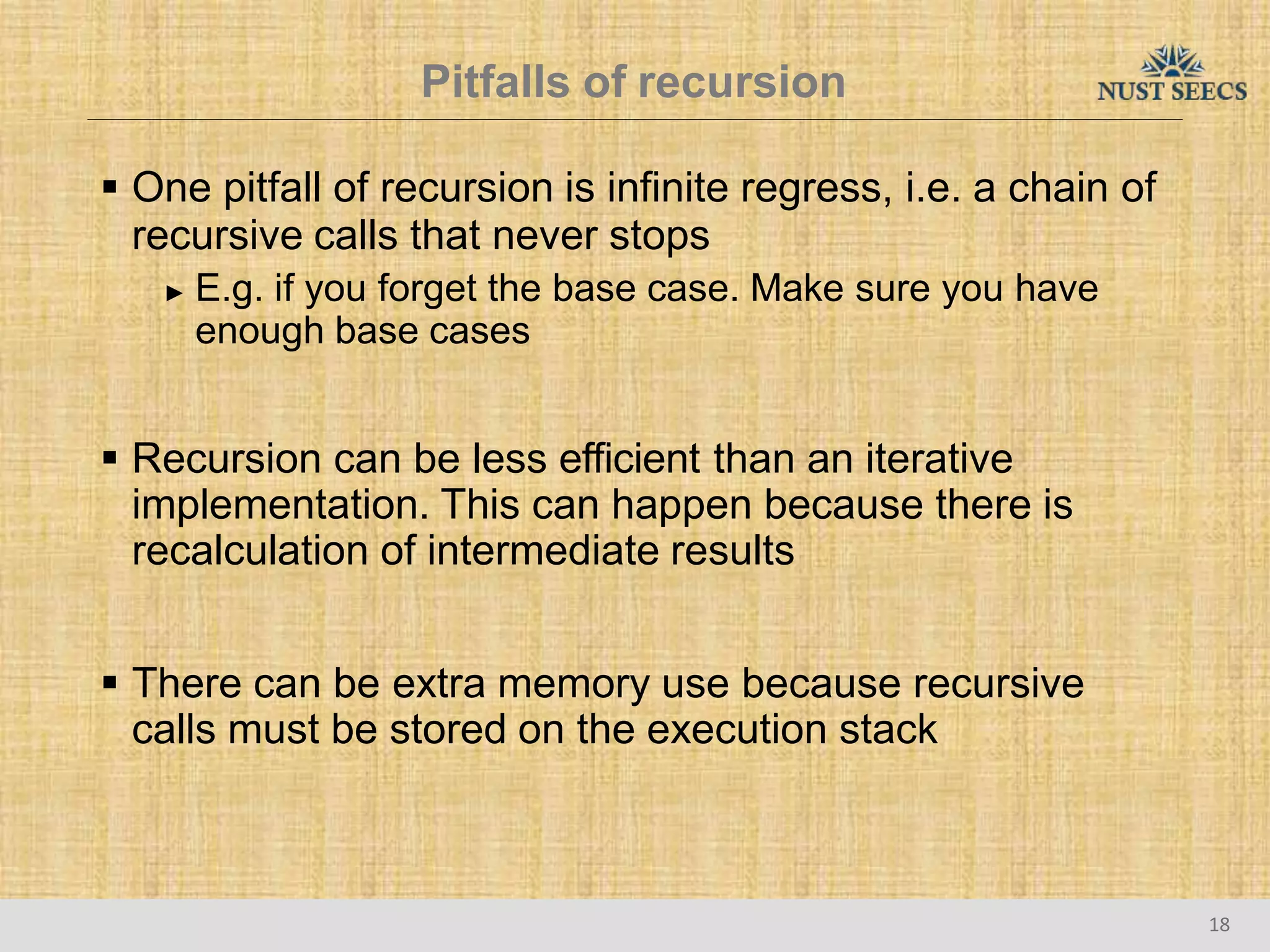Pitfalls of recursion
18
 One pitfall of recursion is infinite regress, i.e. a chain of
recursive calls that never stops
► E.g. if you forget the base case. Make sure you have
enough base cases
 Recursion can be less efficient than an iterative
implementation. This can happen because there is
recalculation of intermediate results
 There can be extra memory use because recursive
calls must be stored on the execution stack
 