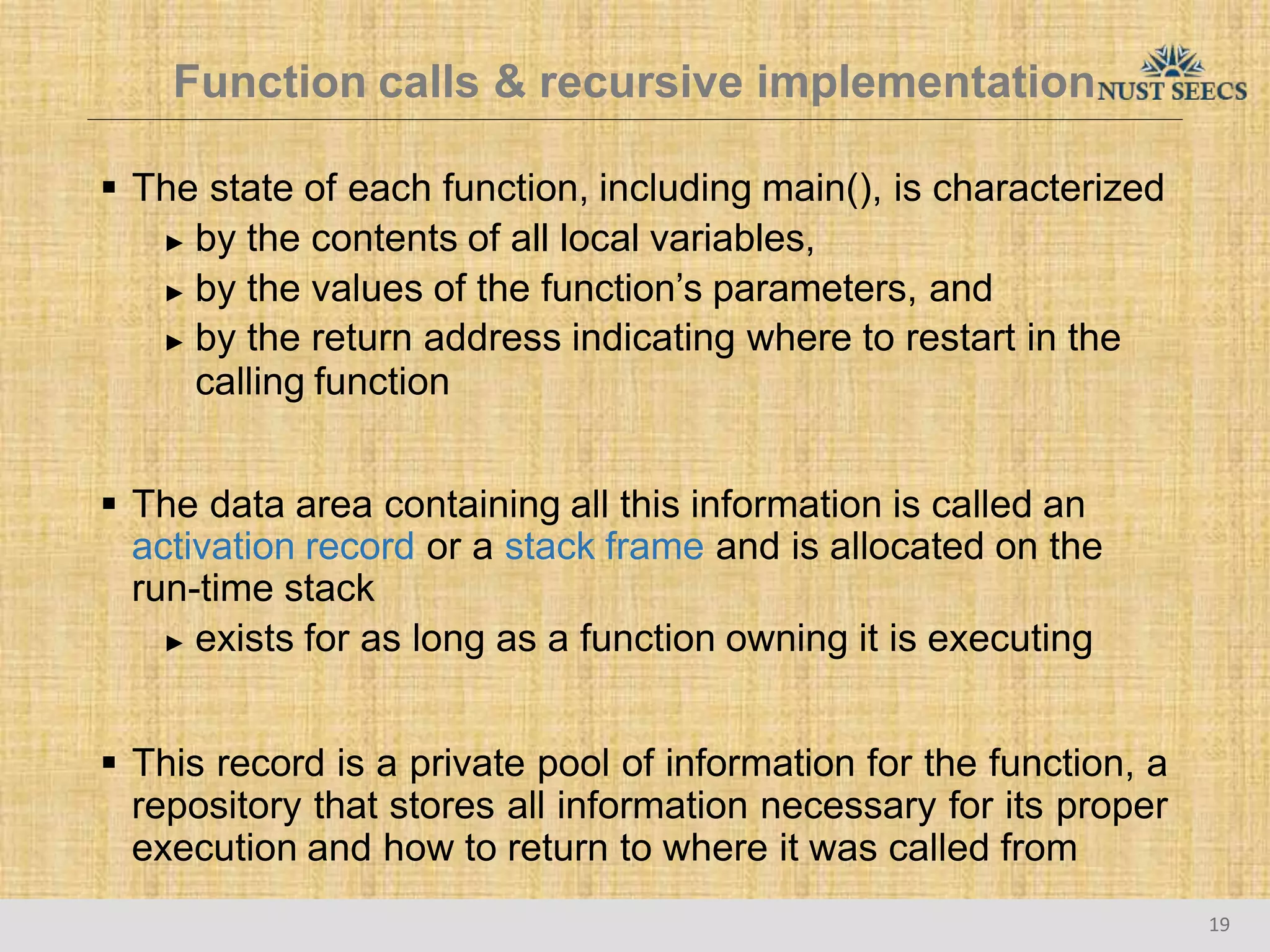 Function calls & recursive implementation
19
 The state of each function, including main(), is characterized
► by the contents of all local variables,
► by the values of the function’s parameters, and
► by the return address indicating where to restart in the
calling function
 The data area containing all this information is called an
activation record or a stack frame and is allocated on the
run-time stack
► exists for as long as a function owning it is executing
 This record is a private pool of information for the function, a
repository that stores all information necessary for its proper
execution and how to return to where it was called from
 