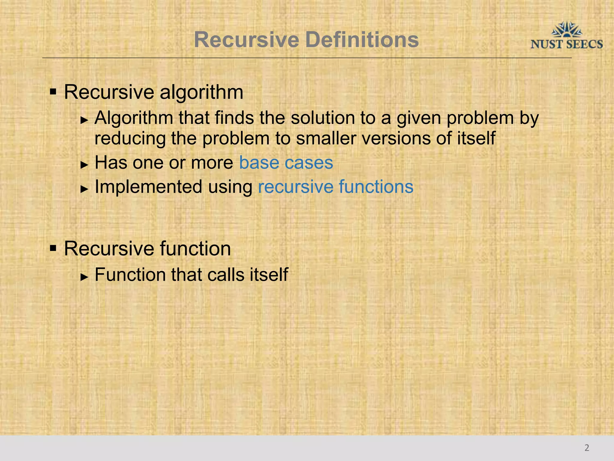 Recursive Definitions
2
 Recursive algorithm
► Algorithm that finds the solution to a given problem by
reducing the problem to smaller versions of itself
► Has one or more base cases
► Implemented using recursive functions
 Recursive function
► Function that calls itself
 
