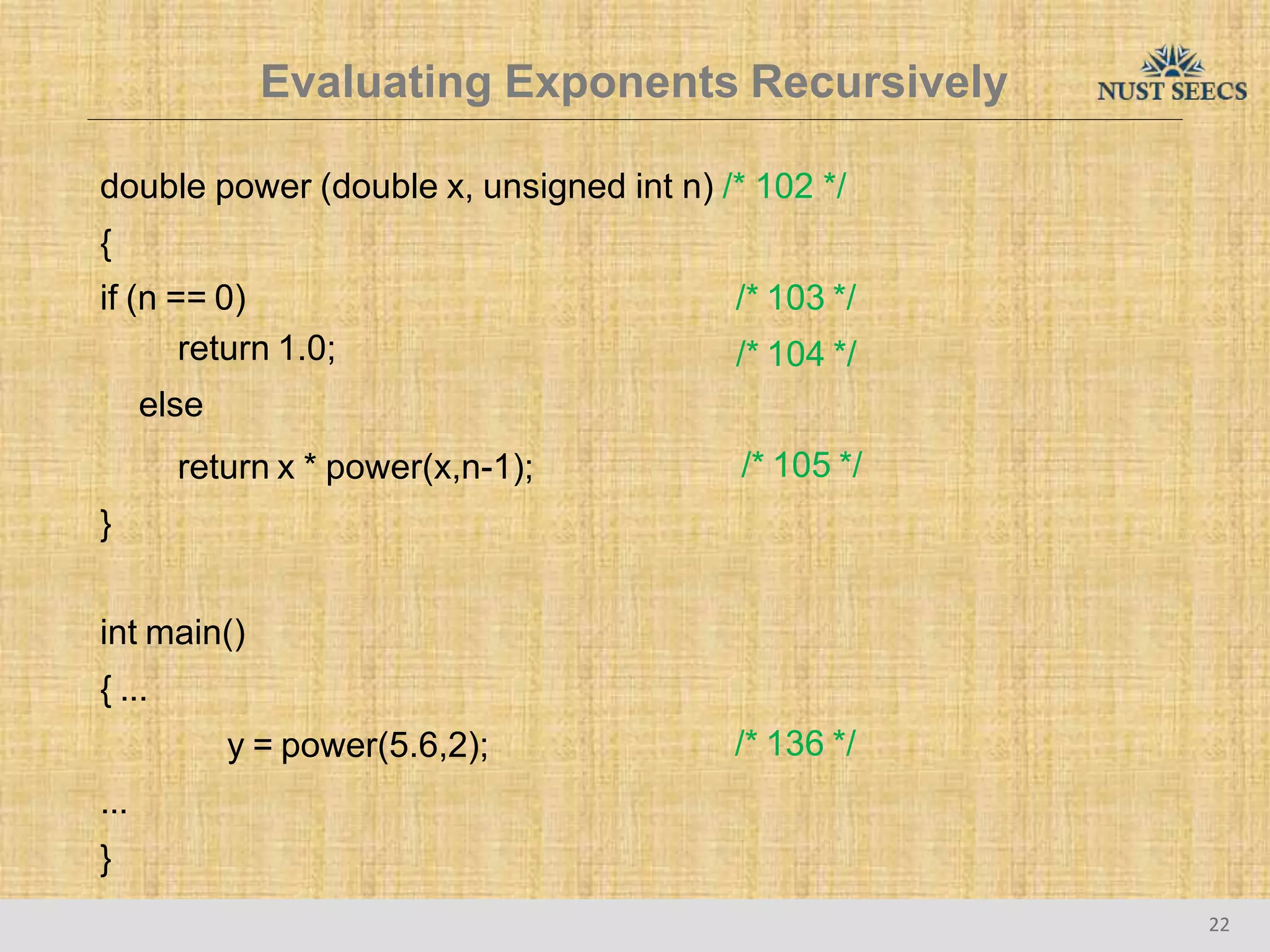 Evaluating Exponents Recursively
22
double power (double x, unsigned int n) /* 102 */
{
/* 103 */
/* 104 */
if (n == 0)
return 1.0;
else
return x * power(x,n-1);
}
/* 105 */
int main()
{ ...
y = power(5.6,2);
...
}
/* 136 */
 