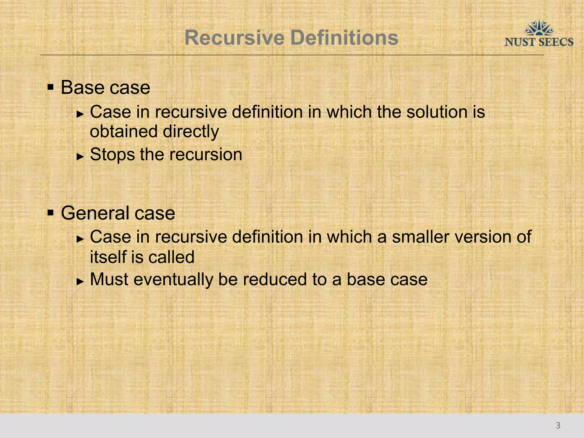 Recursive Definitions
3
 Base case
► Case in recursive definition in which the solution is
obtained directly
► Stops the recursion
 General case
► Case in recursive definition in which a smaller version of
itself is called
► Must eventually be reduced to a base case
 