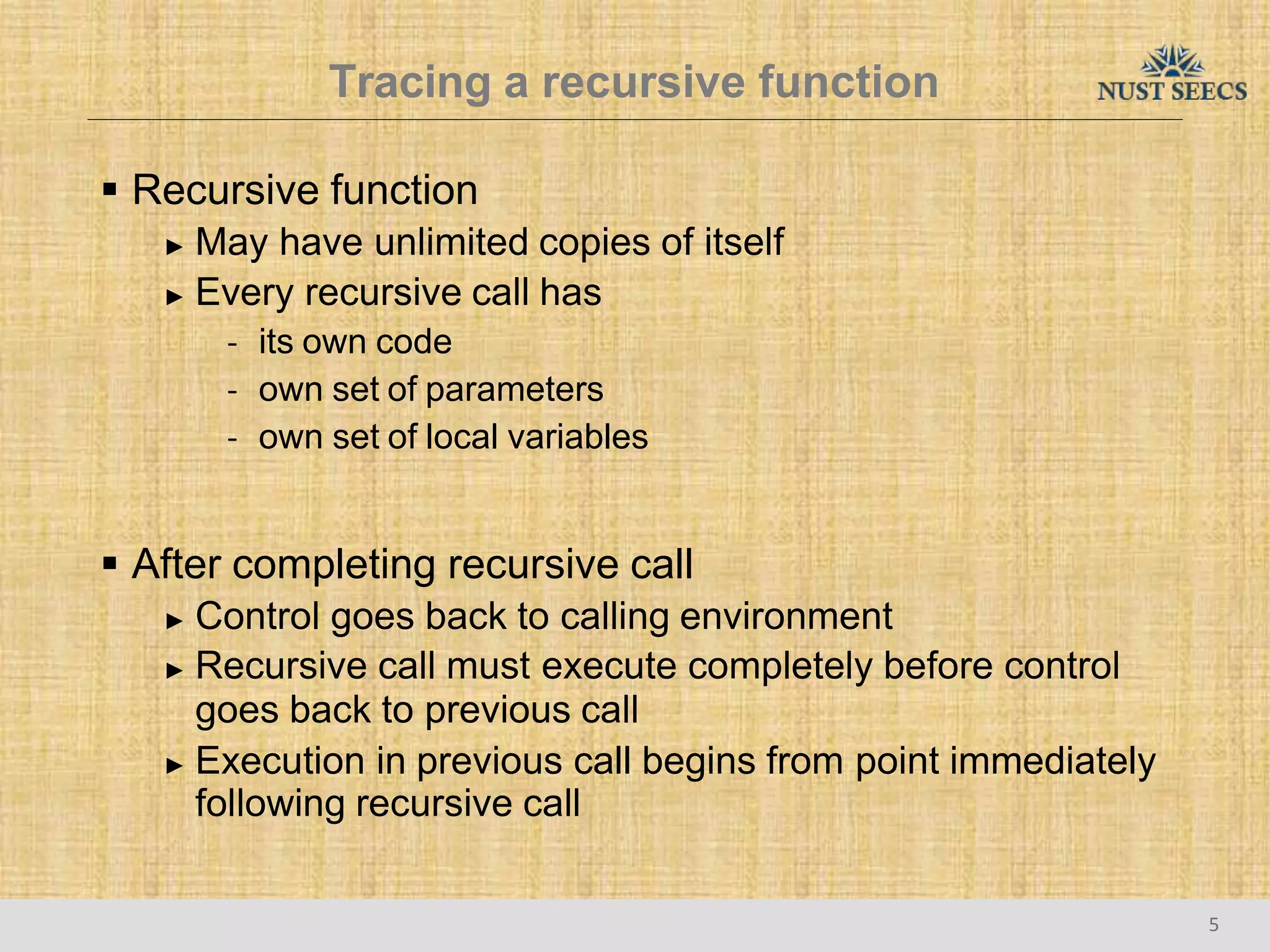 Tracing a recursive function
5
 Recursive function
► May have unlimited copies of itself
► Every recursive call has
- its own code
- own set of parameters
- own set of local variables
 After completing recursive call
► Control goes back to calling environment
► Recursive call must execute completely before control
goes back to previous call
► Execution in previous call begins from point immediately
following recursive call
 