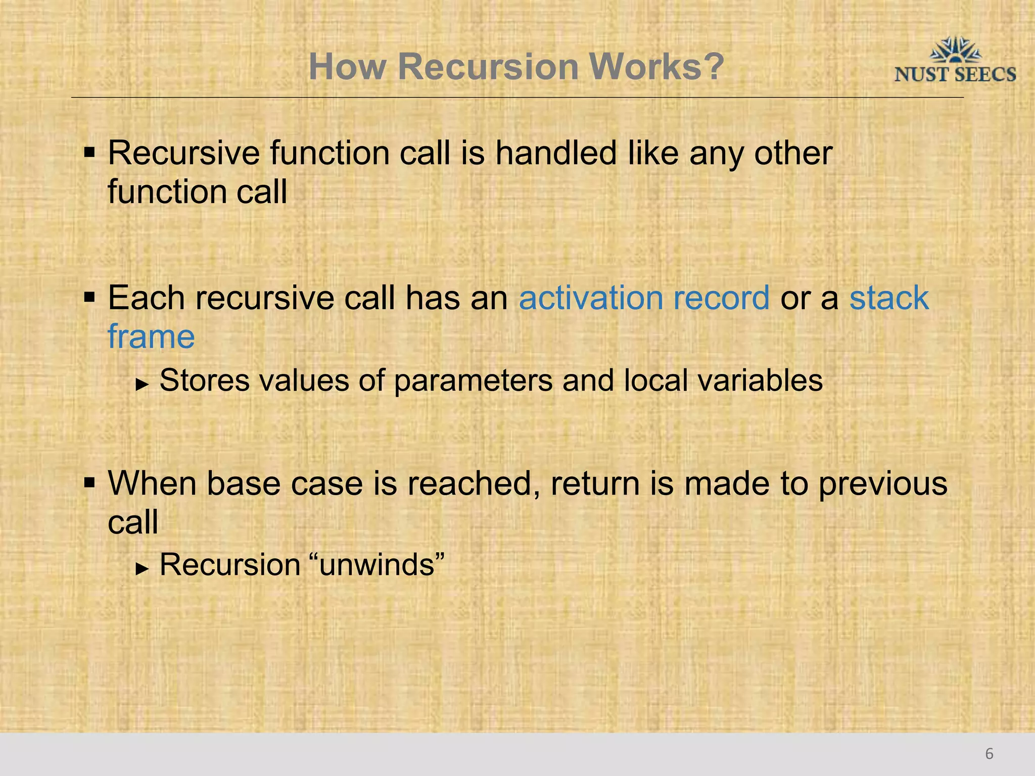 How Recursion Works?
6
 Recursive function call is handled like any other
function call
 Each recursive call has an activation record or a stack
frame
► Stores values of parameters and local variables
 When base case is reached, return is made to previous
call
► Recursion “unwinds”
 