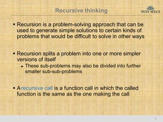 Recursive thinking
1
 Recursion is a problem-solving approach that can be
used to generate simple solutions to certain kinds of
problems that would be difficult to solve in other ways
 Recursion splits a problem into one or more simpler
versions of itself
► These sub-problems may also be divided into further
smaller sub-sub-problems
 Arecursive call is a function call in which the called
function is the same as the one making the call
 