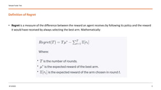 Definition of Regret
Sample Footer Text
• Regret is a measure of the difference between the reward an agent receives by following its policy and the reward
it would have received by always selecting the best arm. Mathematically:
9/12/2023 5
 