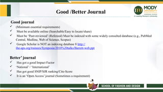 Good /Better Journal
Good journal
 (Minimum essential requirements)
 Must be available online (Searchable/Easy to locate/share)
 Must be ‘Peer-reviewed’ (Refereed) Must be indexed with some widely consulted database (e.g., PubMed
Central, Medline, Web of Science, Scopus)
 Google Scholar is NOT an indexing database 8 http://
the-aps.org/trainees/Symposia/2010%20talks/Barrett-web.ppt
Better’ journal
 Has got a good Impact Factor
 ‘National’ / ‘International’
 Has got good SNIP/SJR ranking/Cite-Score
 It is an ‘Open Access’ journal (Sometimes a requirement)
 
