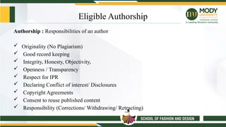 Eligible Authorship
Authorship : Responsibilities of an author
 Originality (No Plagiarism)
 Good record keeping
 Integrity, Honesty, Objectivity,
 Openness / Transparency
 Respect for IPR
 Declaring Conflict of interest/ Disclosures
 Copyright Agreements
 Consent to reuse published content
 Responsibility (Corrections/ Withdrawing/ Retracting)
 