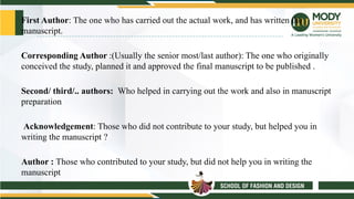 First Author: The one who has carried out the actual work, and has written the
manuscript.
Corresponding Author :(Usually the senior most/last author): The one who originally
conceived the study, planned it and approved the final manuscript to be published .
Second/ third/.. authors: Who helped in carrying out the work and also in manuscript
preparation
Acknowledgement: Those who did not contribute to your study, but helped you in
writing the manuscript ?
Author : Those who contributed to your study, but did not help you in writing the
manuscript
 