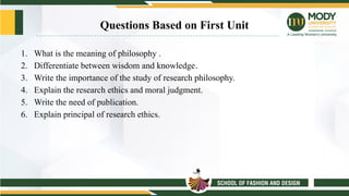 Questions Based on First Unit
1. What is the meaning of philosophy .
2. Differentiate between wisdom and knowledge.
3. Write the importance of the study of research philosophy.
4. Explain the research ethics and moral judgment.
5. Write the need of publication.
6. Explain principal of research ethics.
 