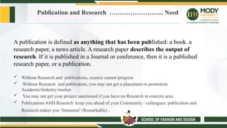 Publication and Research …………………….. Need
A publication is defined as anything that has been published: a book. a
research paper, a news article. A research paper describes the output of
research. If it is published in a Journal or conference, then it is a published
research paper, or a publication.
 Without Research and publications, science cannot progress
 Without Research and publication, you may not get a placement or promotion
Academic/Industry/market
 You may not get your project sanctioned if you have no Research in concern area
 Publications AND Research keep you ahead of your Community / colleagues: publication and
Research makes you ‘Immortal’ (Remarkable) .
 