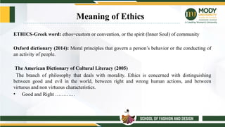 Meaning of Ethics
ETHICS-Greek word: ethos=custom or convention, or the spirit (Inner Soul) of community
Oxford dictionary (2014): Moral principles that govern a person’s behavior or the conducting of
an activity of people.
The American Dictionary of Cultural Literacy (2005)
The branch of philosophy that deals with morality. Ethics is concerned with distinguishing
between good and evil in the world, between right and wrong human actions, and between
virtuous and non virtuous characteristics.
• Good and Right …………
 
