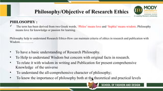 Philosophy/Objective of Research Ethics
PHILOSOPHY :
 The term has been derived from two Greek words, ‘Philos’ means love and ‘Sophia’ means wisdom. Philosophy
means love for knowledge or passion for learning.
Philosophy help to understand Research Ethics-How can maintain criteria of ethics in research and publication with
Wisdom…………..
• To have a basic understanding of Research Philosophy.
• To Help to understand Wisdom but concern with original facts in research.
• To relate it with wisdom in writing and Publication for present comprehensive
Knowledge of the universe
• To understand the all-comprehensive character of philosophy;
• To know the importance of philosophy both at the theoretical and practical levels
 
