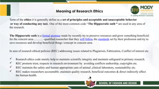 Meaning of Research Ethics
Term of the ethics it is generally define as a set of principles and acceptable and unacceptable behavior
or way of conducting any task. One of the most common code “The Hippocratic oath “ are used in any area of
the research.
The Hippocratic oath is a formal promise made by recently try to preserve resources and grow something beneficial
for the concern area………. -qualified researcher that they will follow the standards set by their profession and try to
save resources and develop beneficial things /concept in concern area.
In area of research ethical policies (REC) addressing issues related to Plagiarism, Fabrication, Conflict of interest etc.
 Research ethics code mainly help to maintain scientific integrity and maintain safeguard in primary research.
 REC promote trust, respects in research environment by avoiding conflicts authorship, copyrights etc.
 REC maintain the safety and human appropriate care of animal ,clinical laboratory, sustainability etc.
 REC makes researchers accountable ,maintain quality research, beneficial outcomes & direct indirectly affect
the human health.
 