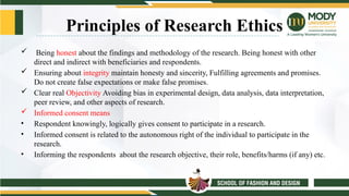 Principles of Research Ethics
 Being honest about the findings and methodology of the research. Being honest with other
direct and indirect with beneficiaries and respondents.
 Ensuring about integrity maintain honesty and sincerity, Fulfilling agreements and promises.
Do not create false expectations or make false promises.
 Clear real Objectivity Avoiding bias in experimental design, data analysis, data interpretation,
peer review, and other aspects of research.
 Informed consent means
• Respondent knowingly, logically gives consent to participate in a research.
• Informed consent is related to the autonomous right of the individual to participate in the
research.
• Informing the respondents about the research objective, their role, benefits/harms (if any) etc.
 