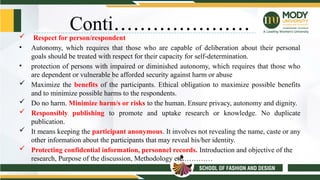 Conti…………………
 Respect for person/respondent
• Autonomy, which requires that those who are capable of deliberation about their personal
goals should be treated with respect for their capacity for self-determination.
• protection of persons with impaired or diminished autonomy, which requires that those who
are dependent or vulnerable be afforded security against harm or abuse
 Maximize the benefits of the participants. Ethical obligation to maximize possible benefits
and to minimize possible harms to the respondents.
 Do no harm. Minimize harm/s or risks to the human. Ensure privacy, autonomy and dignity.
 Responsibly publishing to promote and uptake research or knowledge. No duplicate
publication.
 It means keeping the participant anonymous. It involves not revealing the name, caste or any
other information about the participants that may reveal his/her identity.
 Protecting confidential information, personnel records. Introduction and objective of the
research, Purpose of the discussion, Methodology etc.…………
 