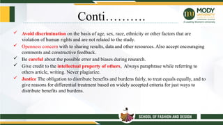 Conti……….
 Avoid discrimination on the basis of age, sex, race, ethnicity or other factors that are
violation of human rights and are not related to the study.
 Openness concern with to sharing results, data and other resources. Also accept encouraging
comments and constructive feedback.
 Be careful about the possible error and biases during research.
 Give credit to the intellectual property of others, Always paraphrase while referring to
others article, writing. Never plagiarize.
 Justice The obligation to distribute benefits and burdens fairly, to treat equals equally, and to
give reasons for differential treatment based on widely accepted criteria for just ways to
distribute benefits and burdens.
 
