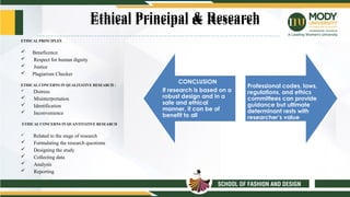 Ethical Principal & Research
ETHICAL PRINCIPLES
 Beneficence
 Respect for human dignity
 Justice
 Plagiarism Checker
ETHICAL CONCERNS IN QUALITATIVE RESEARCH :
 Distress
 Misinterpretation
 Identification
 Inconvenience
ETHICAL CONCERNS IN QUANTITATIVE RESEARCH
 Related to the stage of research
 Formulating the research questions
 Designing the study
 Collecting data
 Analysis
 Reporting
CONCLUSION
If research is based on a
robust design and in a
safe and ethical
manner, it can be of
benefit to all
Professional codes, laws,
regulations, and ethics
committees can provide
guidance but ultimate
determinant rests with
researcher’s value
Ethical Principal & Research
 