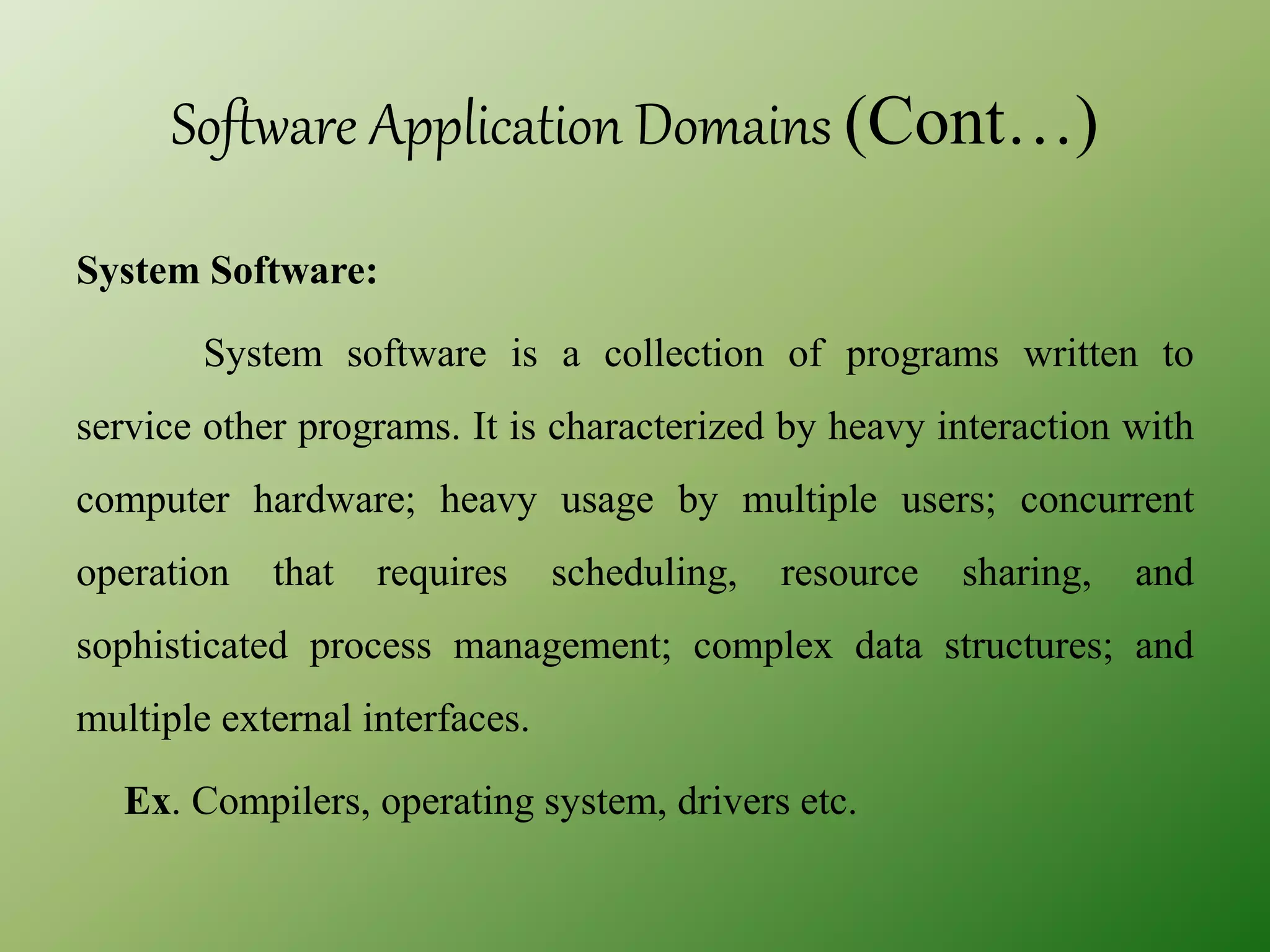 Software Application Domains (Cont…)
System Software:
System software is a collection of programs written to
service other programs. It is characterized by heavy interaction with
computer hardware; heavy usage by multiple users; concurrent
operation that requires scheduling, resource sharing, and
sophisticated process management; complex data structures; and
multiple external interfaces.
Ex. Compilers, operating system, drivers etc.
 