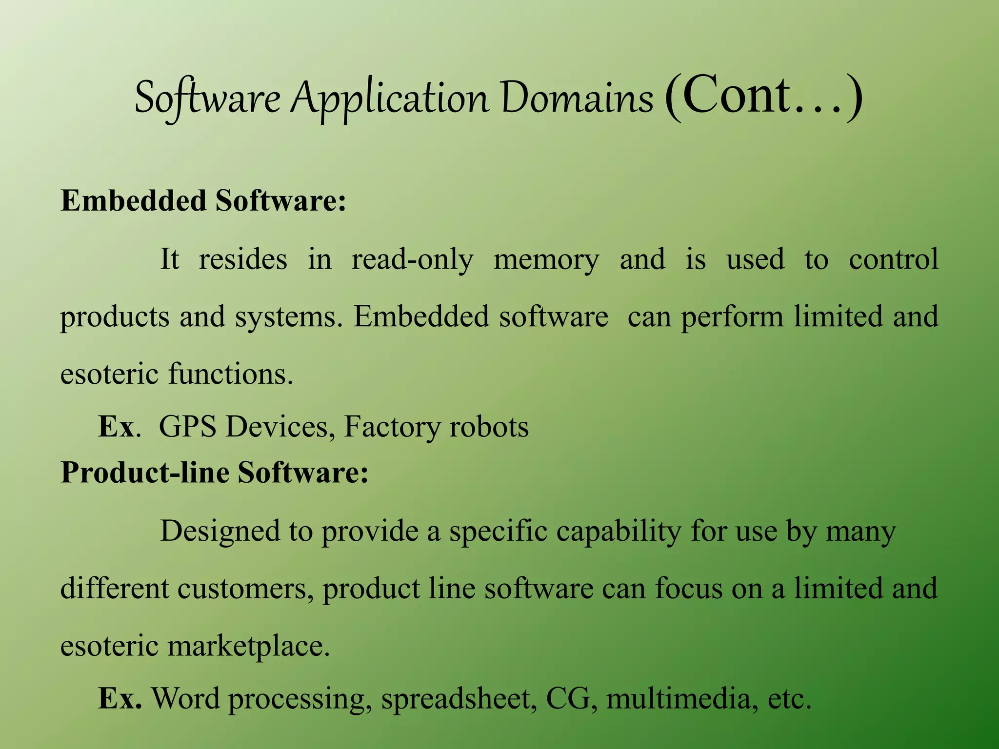 Software Application Domains (Cont…)
Embedded Software:
It resides in read-only memory and is used to control
products and systems. Embedded software can perform limited and
esoteric functions.
Ex. GPS Devices, Factory robots
Product-line Software:
Designed to provide a specific capability for use by many
different customers, product line software can focus on a limited and
esoteric marketplace.
Ex. Word processing, spreadsheet, CG, multimedia, etc.
 