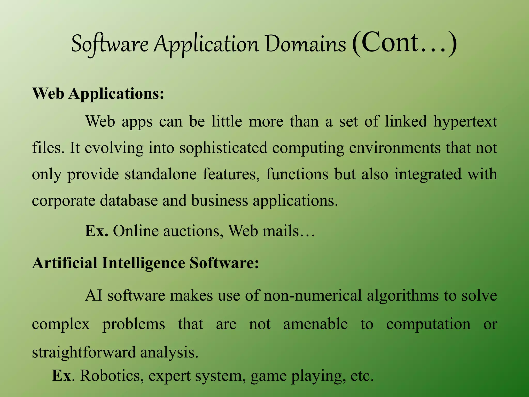 Software Application Domains (Cont…)
Web Applications:
Web apps can be little more than a set of linked hypertext
files. It evolving into sophisticated computing environments that not
only provide standalone features, functions but also integrated with
corporate database and business applications.
Ex. Online auctions, Web mails…
Artificial Intelligence Software:
AI software makes use of non-numerical algorithms to solve
complex problems that are not amenable to computation or
straightforward analysis.
Ex. Robotics, expert system, game playing, etc.
 