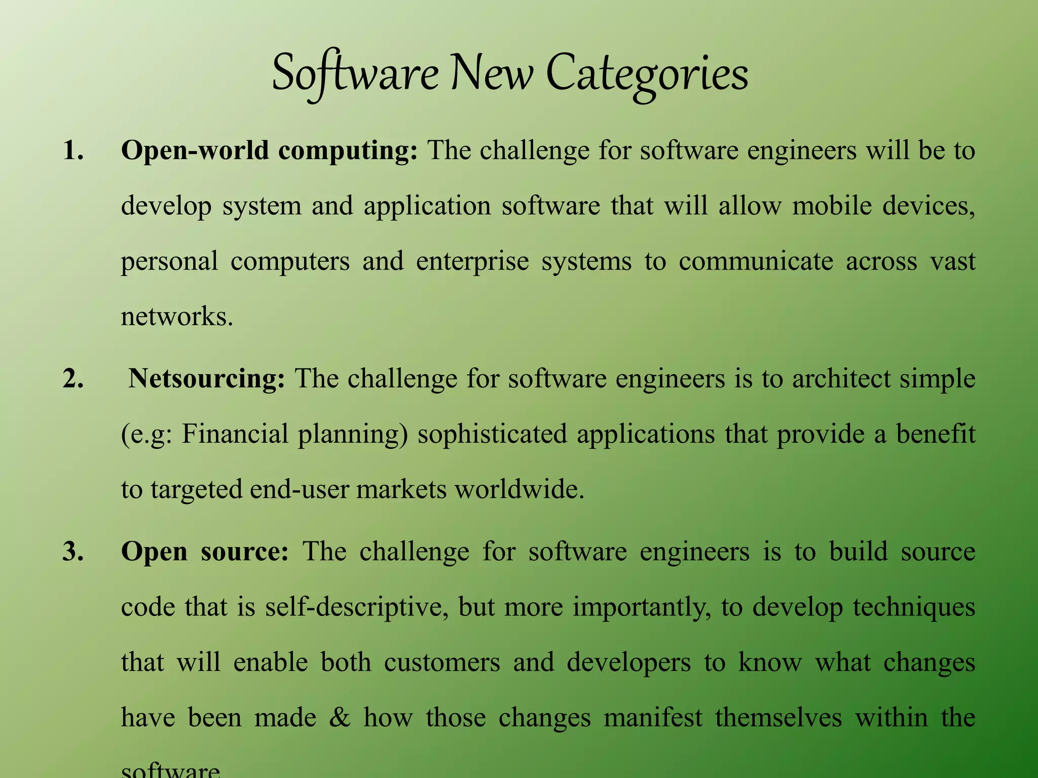 Software New Categories
1. Open-world computing: The challenge for software engineers will be to
develop system and application software that will allow mobile devices,
personal computers and enterprise systems to communicate across vast
networks.
2. Netsourcing: The challenge for software engineers is to architect simple
(e.g: Financial planning) sophisticated applications that provide a benefit
to targeted end-user markets worldwide.
3. Open source: The challenge for software engineers is to build source
code that is self-descriptive, but more importantly, to develop techniques
that will enable both customers and developers to know what changes
have been made & how those changes manifest themselves within the
 