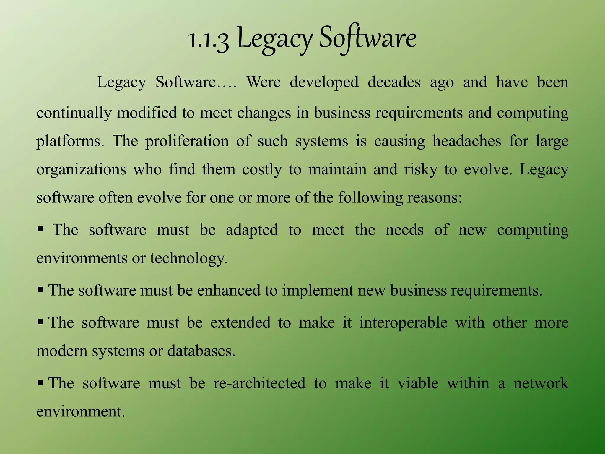 1.1.3 Legacy Software
Legacy Software…. Were developed decades ago and have been
continually modified to meet changes in business requirements and computing
platforms. The proliferation of such systems is causing headaches for large
organizations who find them costly to maintain and risky to evolve. Legacy
software often evolve for one or more of the following reasons:
 The software must be adapted to meet the needs of new computing
environments or technology.
 The software must be enhanced to implement new business requirements.
 The software must be extended to make it interoperable with other more
modern systems or databases.
 The software must be re-architected to make it viable within a network
environment.
 