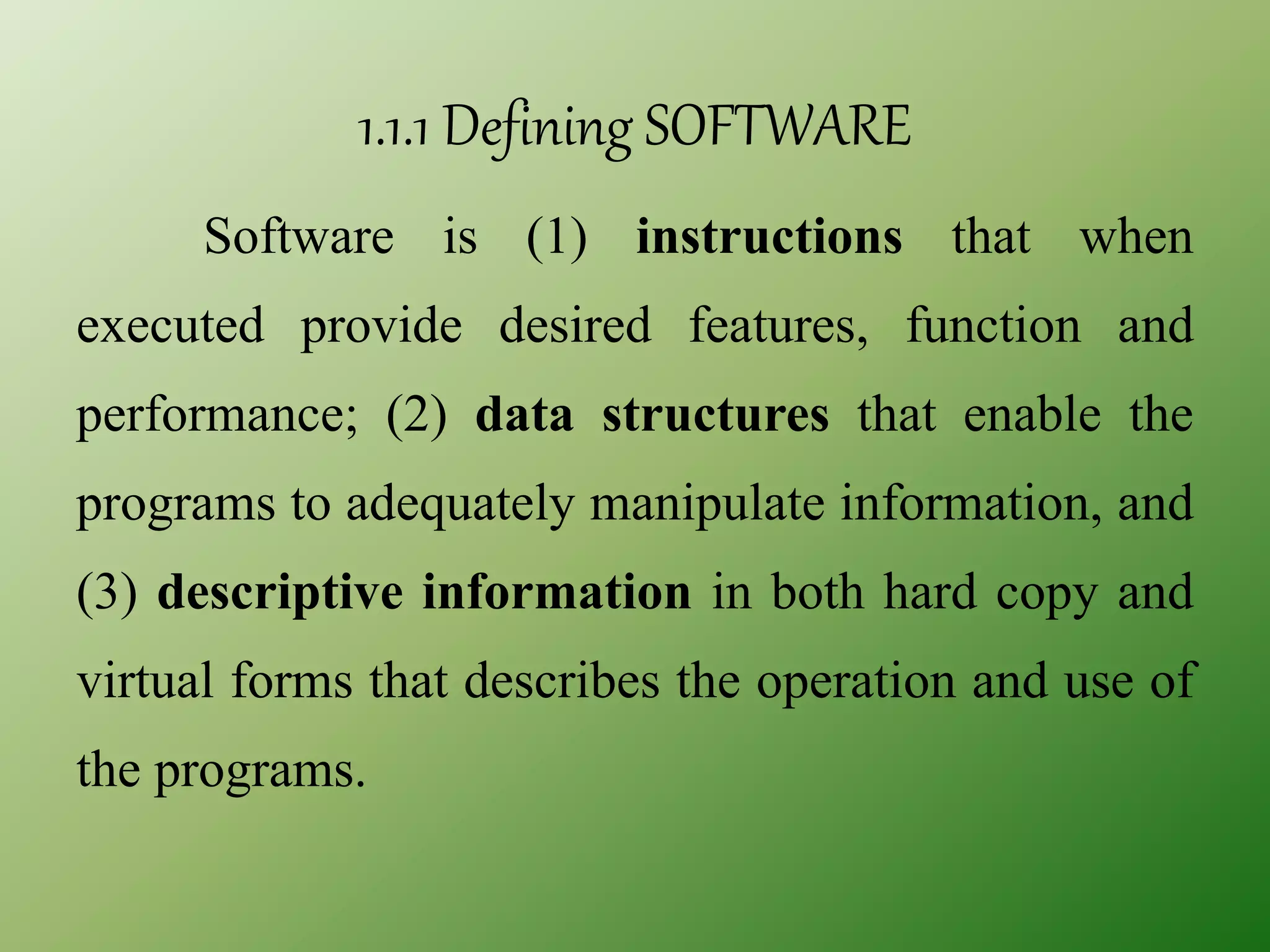 1.1.1 Defining SOFTWARE
Software is (1) instructions that when
executed provide desired features, function and
performance; (2) data structures that enable the
programs to adequately manipulate information, and
(3) descriptive information in both hard copy and
virtual forms that describes the operation and use of
the programs.
 