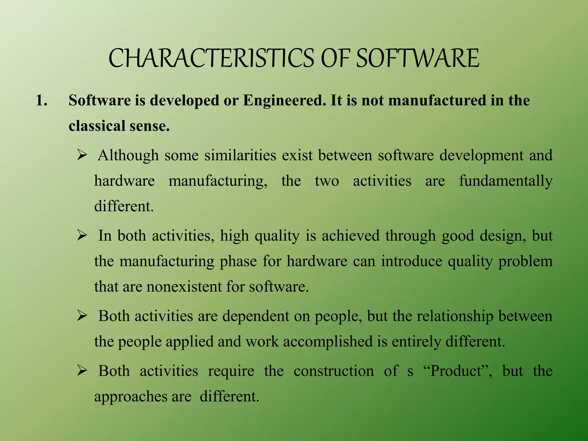CHARACTERISTICS OF SOFTWARE
1. Software is developed or Engineered. It is not manufactured in the
classical sense.
 Although some similarities exist between software development and
hardware manufacturing, the two activities are fundamentally
different.
 In both activities, high quality is achieved through good design, but
the manufacturing phase for hardware can introduce quality problem
that are nonexistent for software.
 Both activities are dependent on people, but the relationship between
the people applied and work accomplished is entirely different.
 Both activities require the construction of s “Product”, but the
approaches are different.
 