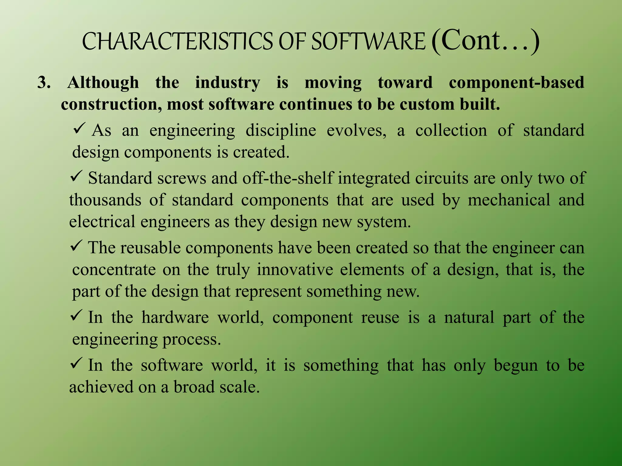 CHARACTERISTICS OF SOFTWARE (Cont…)
3. Although the industry is moving toward component-based
construction, most software continues to be custom built.
 As an engineering discipline evolves, a collection of standard
design components is created.
 Standard screws and off-the-shelf integrated circuits are only two of
thousands of standard components that are used by mechanical and
electrical engineers as they design new system.
 The reusable components have been created so that the engineer can
concentrate on the truly innovative elements of a design, that is, the
part of the design that represent something new.
 In the hardware world, component reuse is a natural part of the
engineering process.
 In the software world, it is something that has only begun to be
achieved on a broad scale.
 