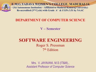 E.M.G.YADAVA WOMEN’S COLLEGE, MADURAI-14.
(An Autonomous Institution – Affiliated to Madurai Kamaraj University)
Re-accredited (3rd Cycle) with Grade A+ & CGPA 3.51 by NAAC
DEPARTMENT OF COMPUTER SCIENCE
V – Semester
SOFTWARE ENGINEERING
Roger S. Pressman
7th Edition
Mrs. V. JAYAVANI, M.S (IT&M).,
Assistant Professor of Computer Science
 