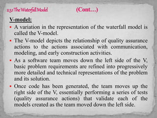 V-model:
 A variation in the representation of the waterfall model is
called the V-model.
 The V-model depicts the relationship of quality assurance
actions to the actions associated with communication,
modeling, and early construction activities.
 As a software team moves down the left side of the V,
basic problem requirements are refined into progressively
more detailed and technical representations of the problem
and its solution.
 Once code has been generated, the team moves up the
right side of the V, essentially performing a series of tests
(quality assurance actions) that validate each of the
models created as the team moved down the left side.
 