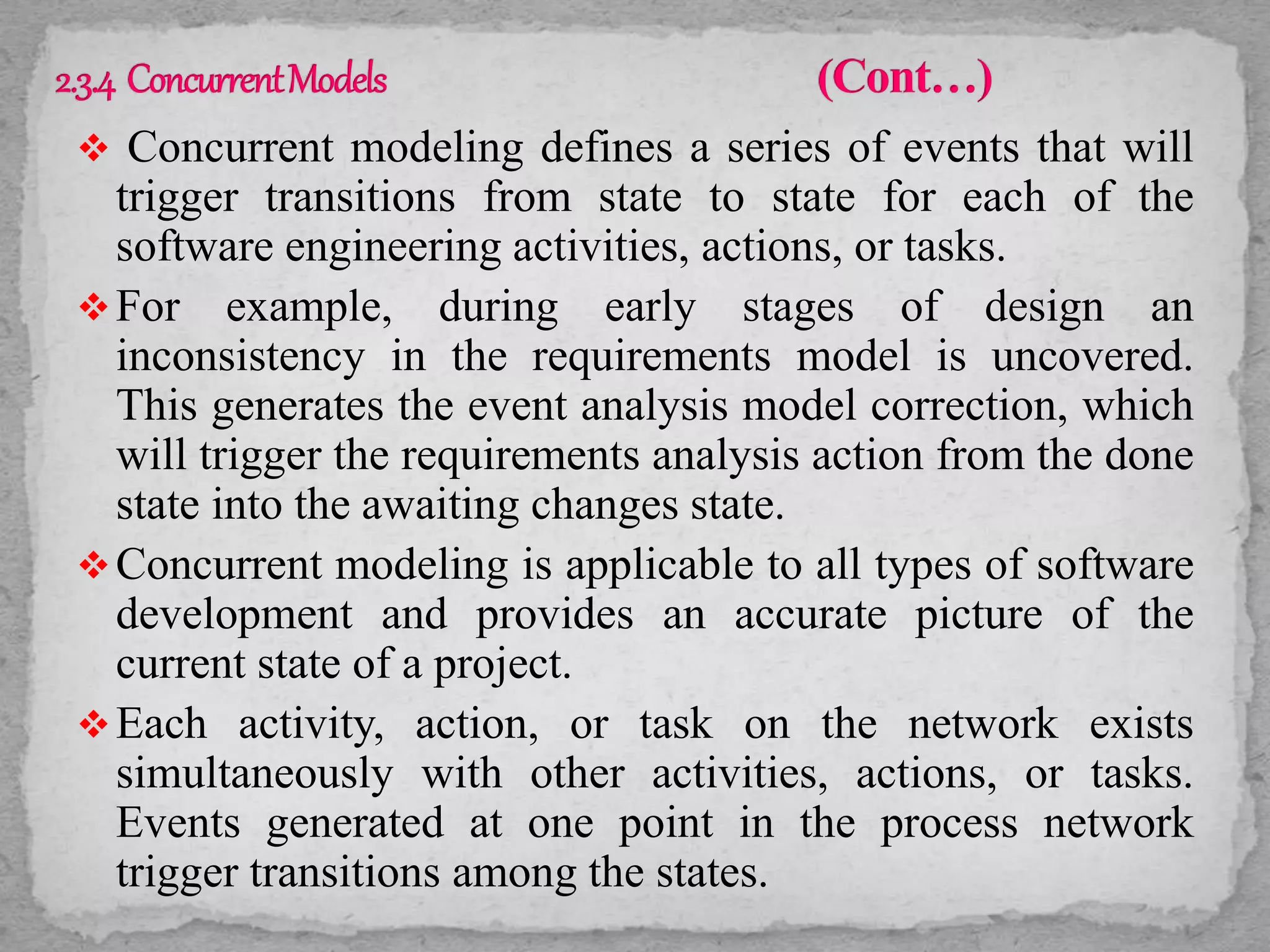  Concurrent modeling defines a series of events that will
trigger transitions from state to state for each of the
software engineering activities, actions, or tasks.
For example, during early stages of design an
inconsistency in the requirements model is uncovered.
This generates the event analysis model correction, which
will trigger the requirements analysis action from the done
state into the awaiting changes state.
Concurrent modeling is applicable to all types of software
development and provides an accurate picture of the
current state of a project.
Each activity, action, or task on the network exists
simultaneously with other activities, actions, or tasks.
Events generated at one point in the process network
trigger transitions among the states.
 