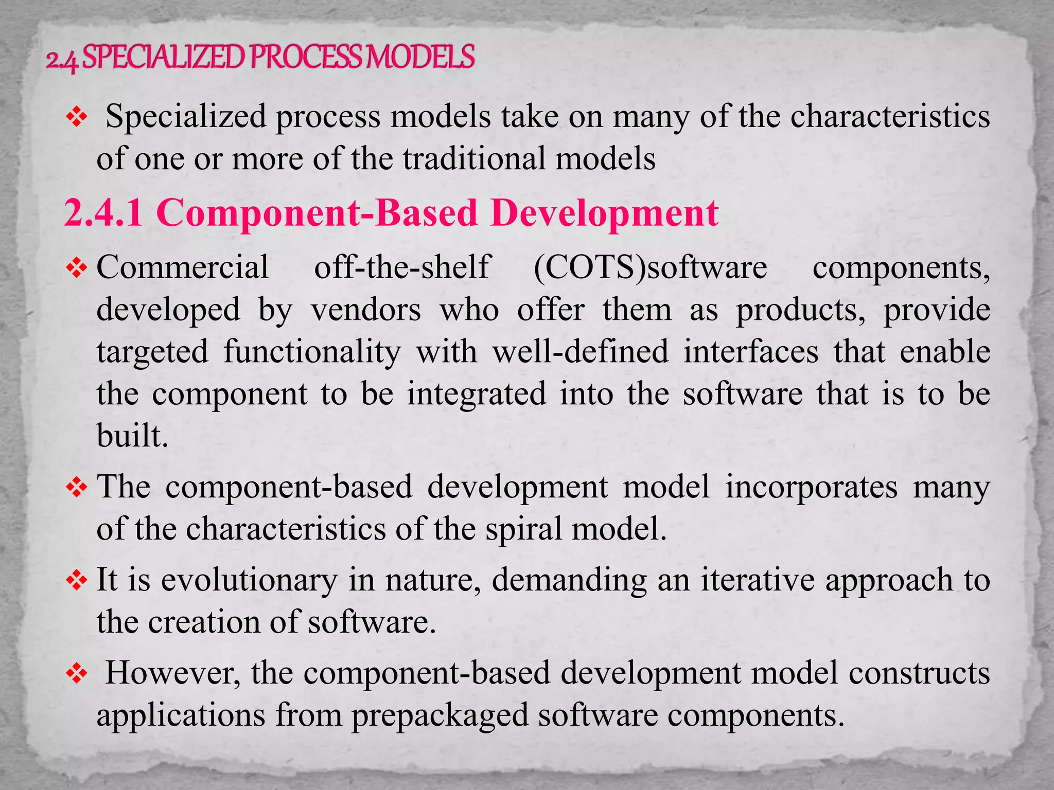  Specialized process models take on many of the characteristics
of one or more of the traditional models
2.4.1 Component-Based Development
 Commercial off-the-shelf (COTS)software components,
developed by vendors who offer them as products, provide
targeted functionality with well-defined interfaces that enable
the component to be integrated into the software that is to be
built.
 The component-based development model incorporates many
of the characteristics of the spiral model.
 It is evolutionary in nature, demanding an iterative approach to
the creation of software.
 However, the component-based development model constructs
applications from prepackaged software components.
 