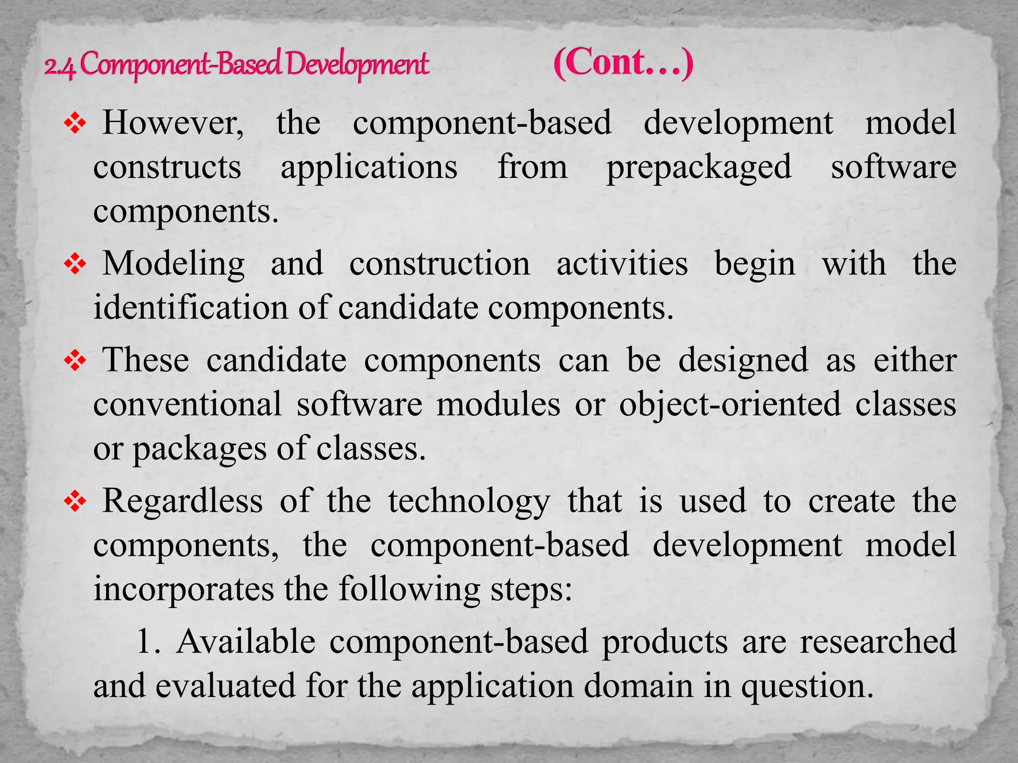  However, the component-based development model
constructs applications from prepackaged software
components.
 Modeling and construction activities begin with the
identification of candidate components.
 These candidate components can be designed as either
conventional software modules or object-oriented classes
or packages of classes.
 Regardless of the technology that is used to create the
components, the component-based development model
incorporates the following steps:
1. Available component-based products are researched
and evaluated for the application domain in question.
 