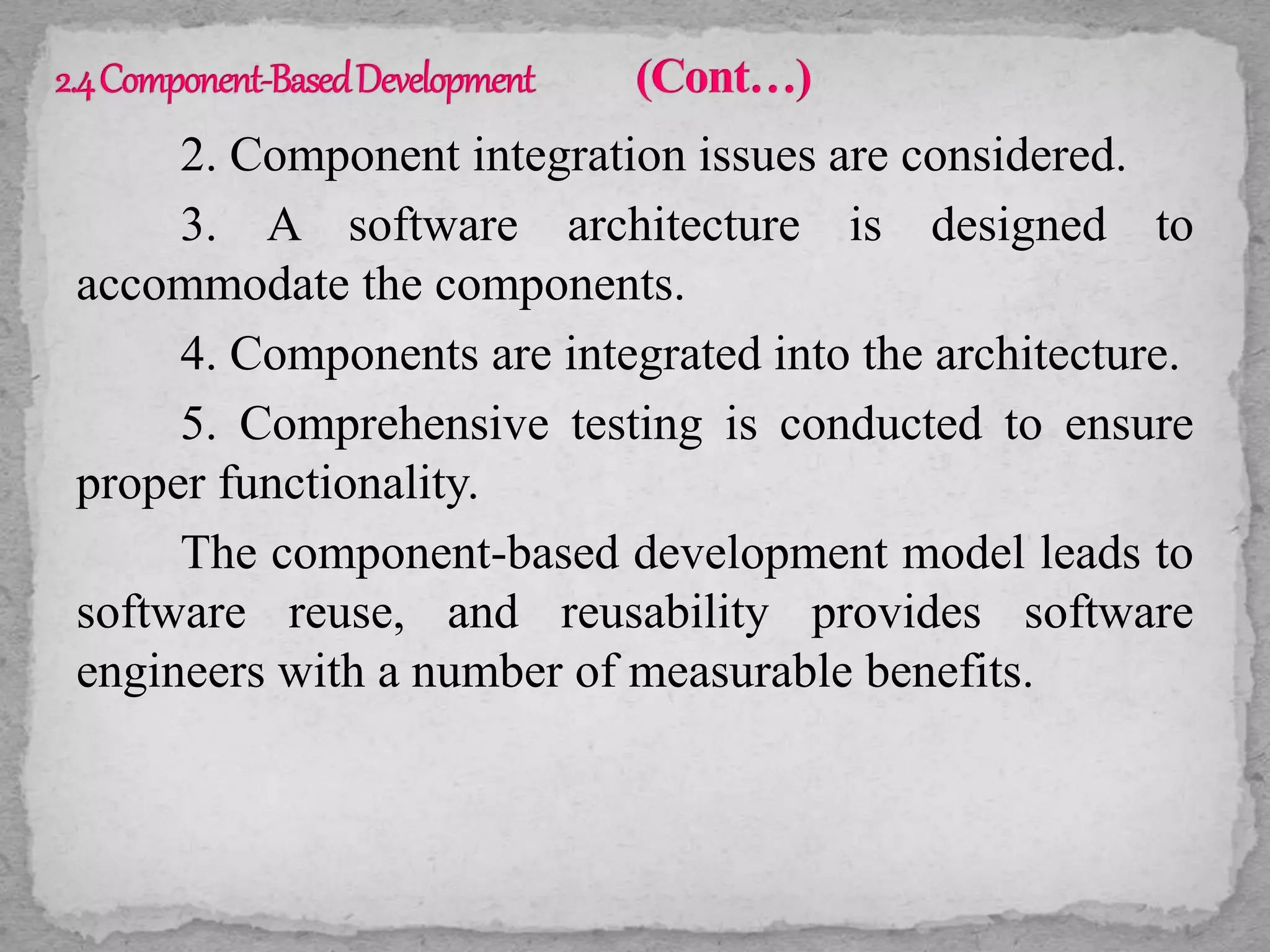 2. Component integration issues are considered.
3. A software architecture is designed to
accommodate the components.
4. Components are integrated into the architecture.
5. Comprehensive testing is conducted to ensure
proper functionality.
The component-based development model leads to
software reuse, and reusability provides software
engineers with a number of measurable benefits.
 