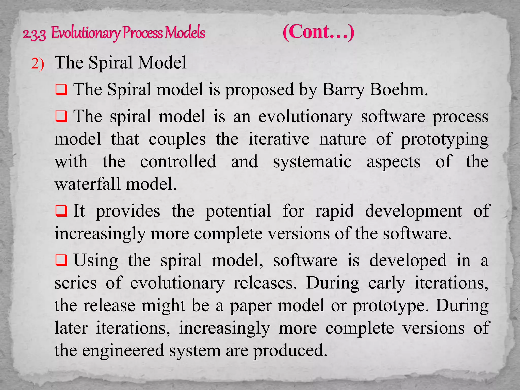 2) The Spiral Model
 The Spiral model is proposed by Barry Boehm.
 The spiral model is an evolutionary software process
model that couples the iterative nature of prototyping
with the controlled and systematic aspects of the
waterfall model.
 It provides the potential for rapid development of
increasingly more complete versions of the software.
 Using the spiral model, software is developed in a
series of evolutionary releases. During early iterations,
the release might be a paper model or prototype. During
later iterations, increasingly more complete versions of
the engineered system are produced.
 