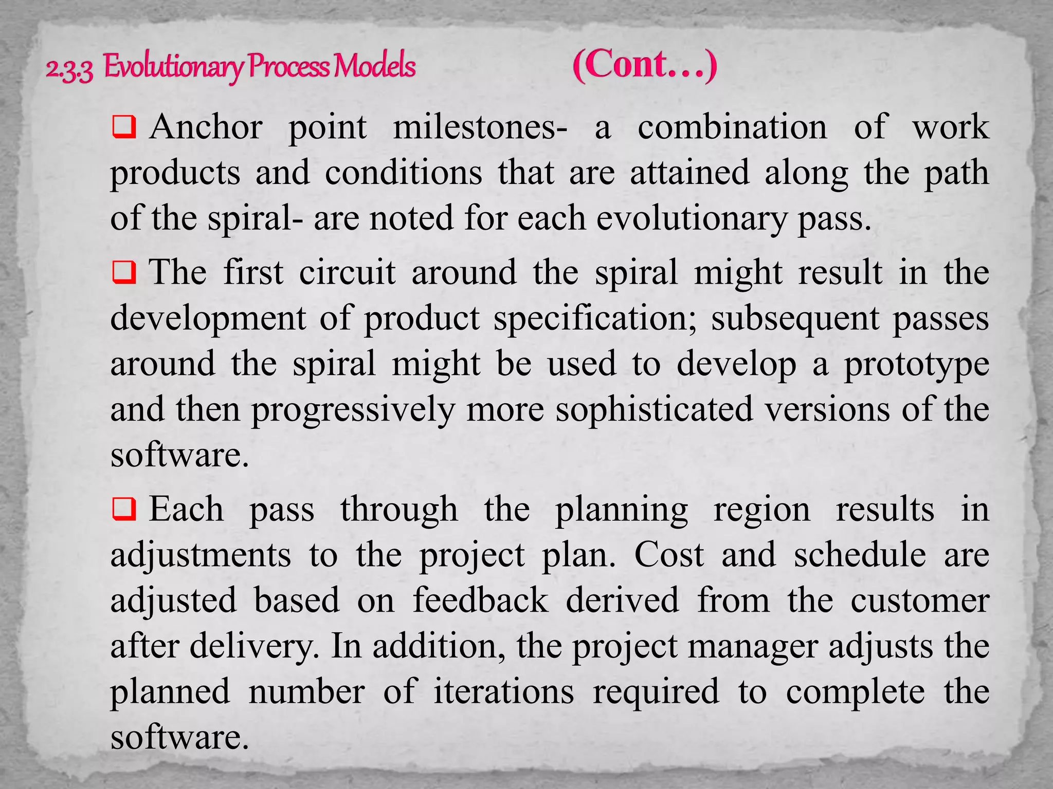  Anchor point milestones- a combination of work
products and conditions that are attained along the path
of the spiral- are noted for each evolutionary pass.
 The first circuit around the spiral might result in the
development of product specification; subsequent passes
around the spiral might be used to develop a prototype
and then progressively more sophisticated versions of the
software.
 Each pass through the planning region results in
adjustments to the project plan. Cost and schedule are
adjusted based on feedback derived from the customer
after delivery. In addition, the project manager adjusts the
planned number of iterations required to complete the
software.
 