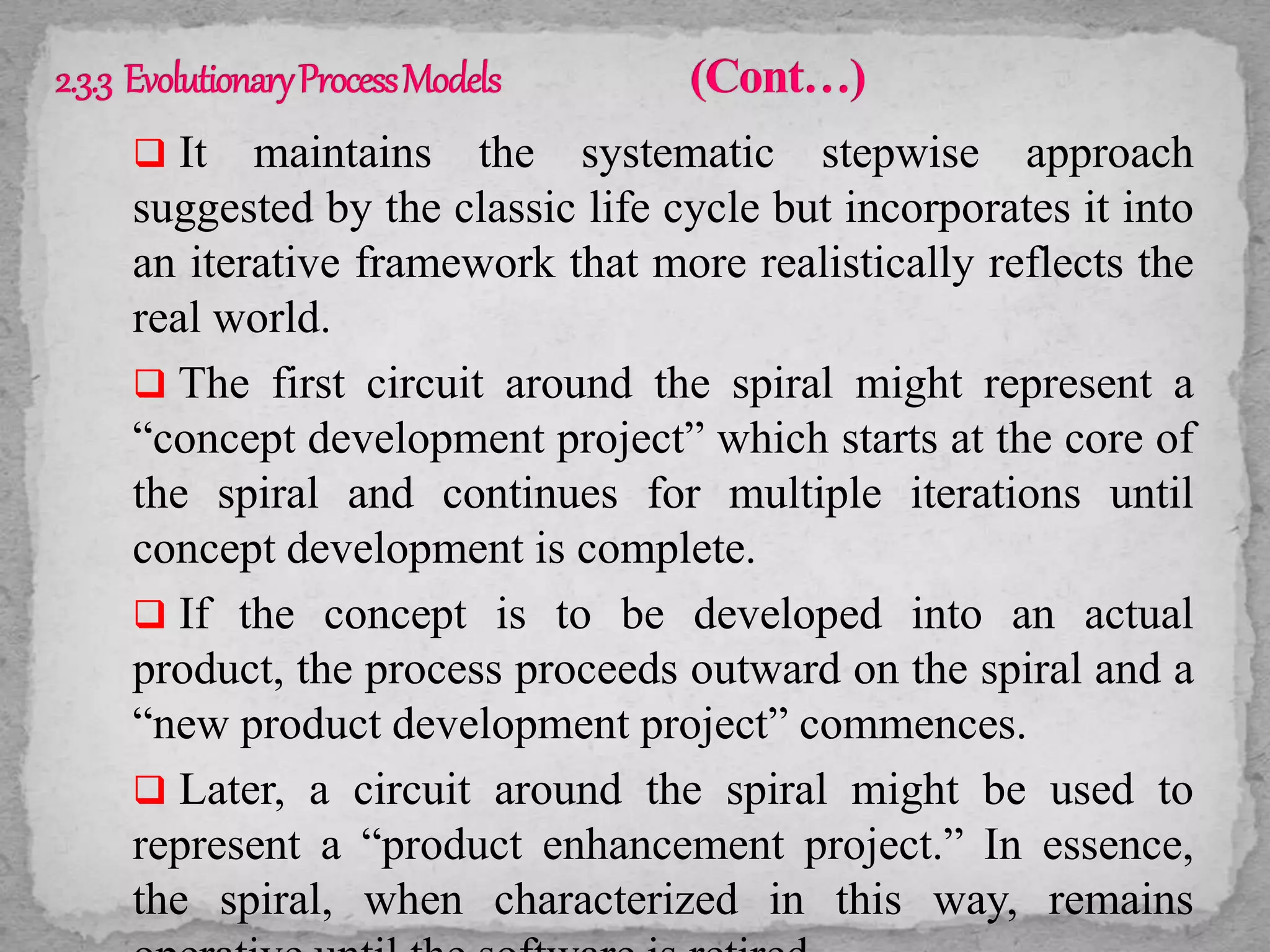  It maintains the systematic stepwise approach
suggested by the classic life cycle but incorporates it into
an iterative framework that more realistically reflects the
real world.
 The first circuit around the spiral might represent a
“concept development project” which starts at the core of
the spiral and continues for multiple iterations until
concept development is complete.
 If the concept is to be developed into an actual
product, the process proceeds outward on the spiral and a
“new product development project” commences.
 Later, a circuit around the spiral might be used to
represent a “product enhancement project.” In essence,
the spiral, when characterized in this way, remains
 