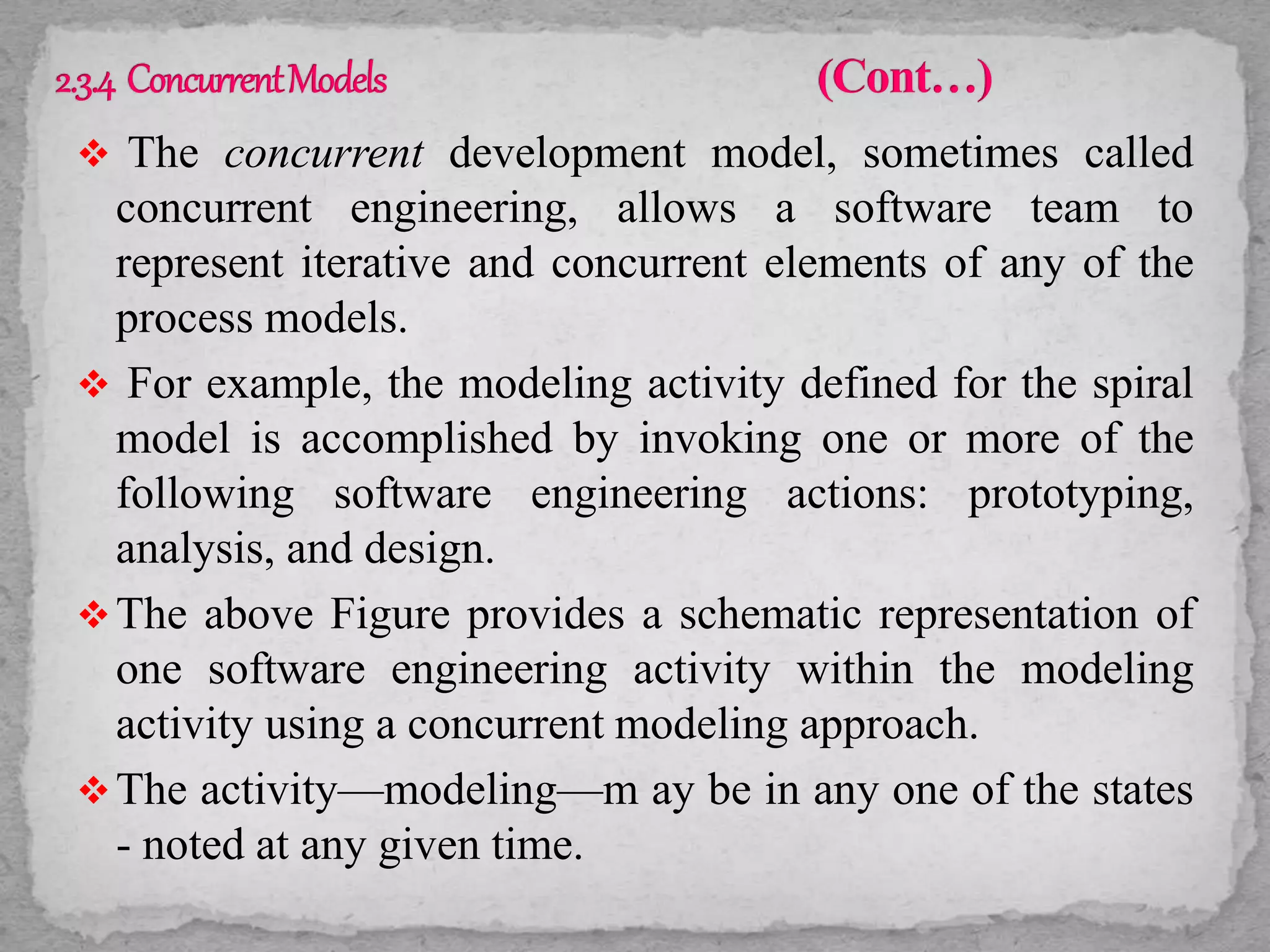  The concurrent development model, sometimes called
concurrent engineering, allows a software team to
represent iterative and concurrent elements of any of the
process models.
 For example, the modeling activity defined for the spiral
model is accomplished by invoking one or more of the
following software engineering actions: prototyping,
analysis, and design.
The above Figure provides a schematic representation of
one software engineering activity within the modeling
activity using a concurrent modeling approach.
The activity—modeling—m ay be in any one of the states
- noted at any given time.
 