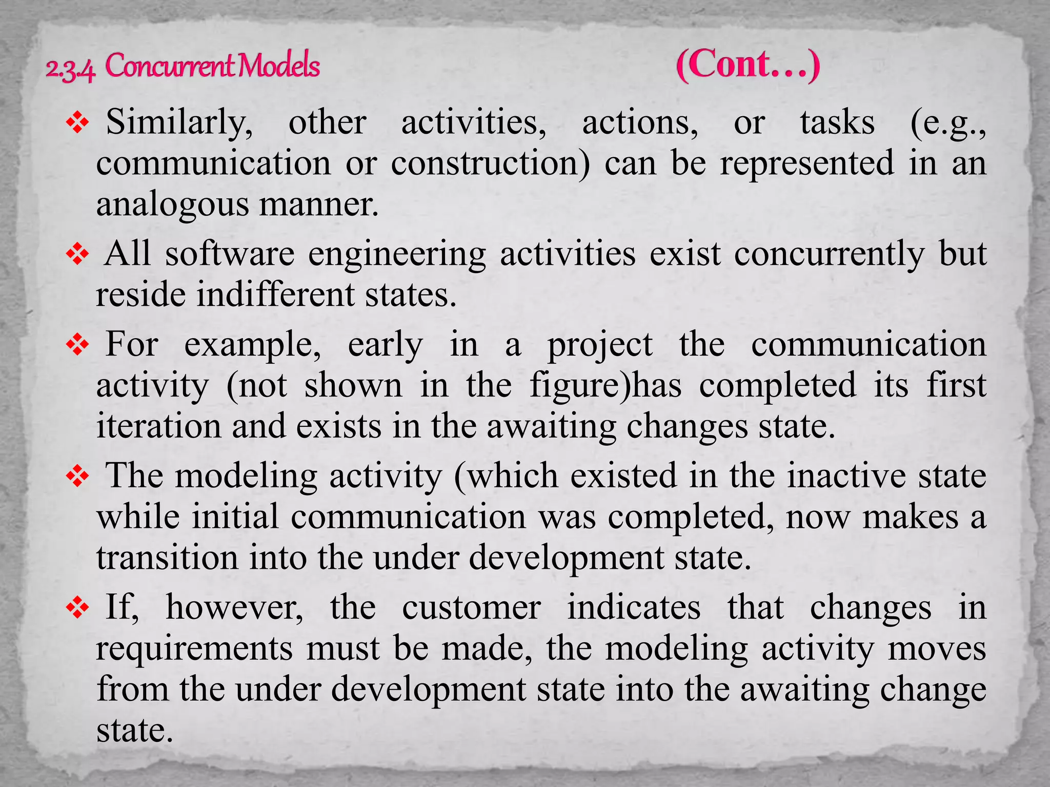  Similarly, other activities, actions, or tasks (e.g.,
communication or construction) can be represented in an
analogous manner.
 All software engineering activities exist concurrently but
reside indifferent states.
 For example, early in a project the communication
activity (not shown in the figure)has completed its first
iteration and exists in the awaiting changes state.
 The modeling activity (which existed in the inactive state
while initial communication was completed, now makes a
transition into the under development state.
 If, however, the customer indicates that changes in
requirements must be made, the modeling activity moves
from the under development state into the awaiting change
state.
 